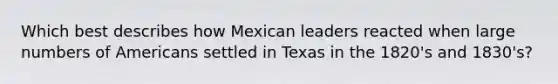 Which best describes how Mexican leaders reacted when large numbers of Americans settled in Texas in the 1820's and 1830's?