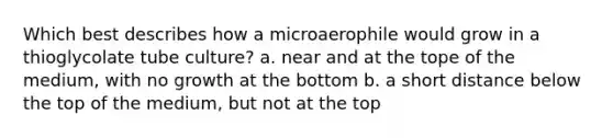 Which best describes how a microaerophile would grow in a thioglycolate tube culture? a. near and at the tope of the medium, with no growth at the bottom b. a short distance below the top of the medium, but not at the top