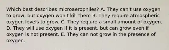 Which best describes microaerophiles? A. They can't use oxygen to grow, but oxygen won't kill them B. They require atmospheric oxygen levels to grow. C. They require a small amount of oxygen. D. They will use oxygen if it is present, but can grow even if oxygen is not present. E. They can not grow in the presence of oxygen.