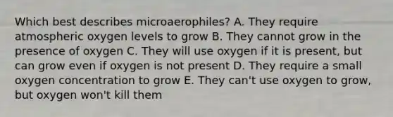 Which best describes microaerophiles? A. They require atmospheric oxygen levels to grow B. They cannot grow in the presence of oxygen C. They will use oxygen if it is present, but can grow even if oxygen is not present D. They require a small oxygen concentration to grow E. They can't use oxygen to grow, but oxygen won't kill them