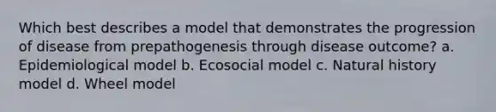 Which best describes a model that demonstrates the progression of disease from prepathogenesis through disease outcome? a. Epidemiological model b. Ecosocial model c. Natural history model d. Wheel model