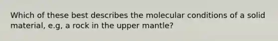 Which of these best describes the molecular conditions of a solid material, e.g, a rock in the upper mantle?