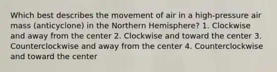 Which best describes the movement of air in a high-pressure air mass (anticyclone) in the Northern Hemisphere? 1. Clockwise and away from the center 2. Clockwise and toward the center 3. Counterclockwise and away from the center 4. Counterclockwise and toward the center