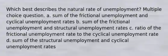 Which best describes the natural rate of unemployment? Multiple choice question. a. sum of the frictional unemployment and cyclical unemployment rates b. sum of the frictional unemployment and structural unemployment rates c. ratio of the frictional unemployment rate to the cyclical unemployment rate d. sum of the structural unemployment and cyclical unemployment rates