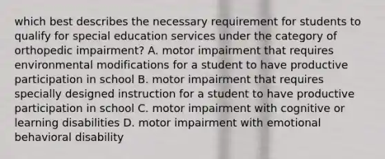 which best describes the necessary requirement for students to qualify for special education services under the category of orthopedic impairment? A. motor impairment that requires environmental modifications for a student to have productive participation in school B. motor impairment that requires specially designed instruction for a student to have productive participation in school C. motor impairment with cognitive or learning disabilities D. motor impairment with emotional behavioral disability