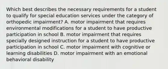 Which best describes the necessary requirements for a student to qualify for special education services under the category of orthopedic impairment? A. motor impairment that requires environmental modifications for a student to have productive participation in school B. motor impairment that requires specially designed instruction for a student to have productive participation in school C. motor impairment with cognitive or learning disabilities D. motor impairment with an emotional behavioral disability