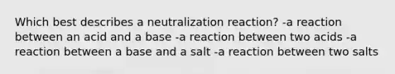 Which best describes a neutralization reaction? -a reaction between an acid and a base -a reaction between two acids -a reaction between a base and a salt -a reaction between two salts