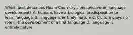 Which best describes Noam Chomsky's perspective on language development? A. humans have a biological predisposition to learn language B. language is entirely nurture C. Culture plays no role in the development of a first language D. language is entirely nature