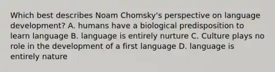 Which best describes Noam Chomsky's perspective on language development? A. humans have a biological predisposition to learn language B. language is entirely nurture C. Culture plays no role in the development of a first language D. language is entirely nature