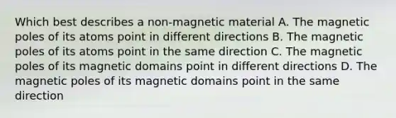 Which best describes a non-magnetic material A. The magnetic poles of its atoms point in different directions B. The magnetic poles of its atoms point in the same direction C. The magnetic poles of its magnetic domains point in different directions D. The magnetic poles of its magnetic domains point in the same direction