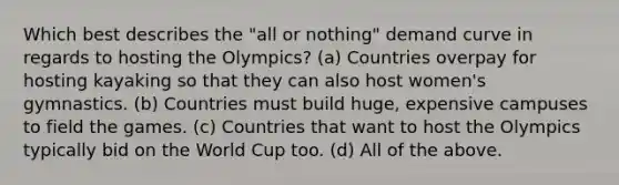 Which best describes the "all or nothing" demand curve in regards to hosting the Olympics? (a) Countries overpay for hosting kayaking so that they can also host women's gymnastics. (b) Countries must build huge, expensive campuses to field the games. (c) Countries that want to host the Olympics typically bid on the World Cup too. (d) All of the above.