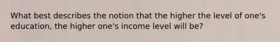 What best describes the notion that the higher the level of one's education, the higher one's income level will be?