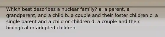 Which best describes a nuclear family? a. a parent, a grandparent, and a child b. a couple and their foster children c. a single parent and a child or children d. a couple and their biological or adopted children