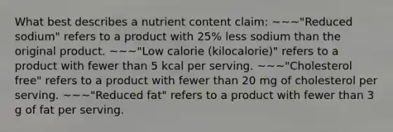 What best describes a nutrient content claim: ~~~"Reduced sodium" refers to a product with 25% less sodium than the original product. ~~~"Low calorie (kilocalorie)" refers to a product with fewer than 5 kcal per serving. ~~~"Cholesterol free" refers to a product with fewer than 20 mg of cholesterol per serving. ~~~"Reduced fat" refers to a product with fewer than 3 g of fat per serving.