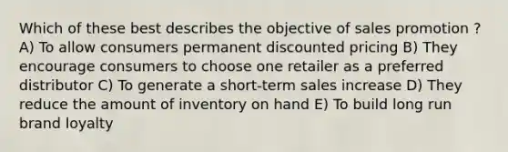 Which of these best describes the objective of sales promotion ? A) To allow consumers permanent discounted pricing B) They encourage consumers to choose one retailer as a preferred distributor C) To generate a short-term sales increase D) They reduce the amount of inventory on hand E) To build long run brand loyalty