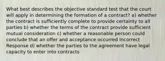 What best describes the objective standard test that the court will apply in determining the formation of a contract? a) whether the contract is sufficiently complete to provide certainty to all parties b) whether the terms of the contract provide sufficient mutual consideration c) whether a reasonable person could conclude that an offer and acceptance occurred Incorrect Response d) whether the parties to the agreement have legal capacity to enter into contracts