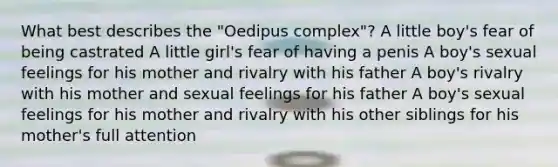 What best describes the "Oedipus complex"? A little boy's fear of being castrated A little girl's fear of having a penis A boy's sexual feelings for his mother and rivalry with his father A boy's rivalry with his mother and sexual feelings for his father A boy's sexual feelings for his mother and rivalry with his other siblings for his mother's full attention