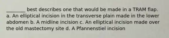 ________ best describes one that would be made in a TRAM flap. a. An elliptical incision in the transverse plain made in the lower abdomen b. A midline incision c. An elliptical incision made over the old mastectomy site d. A Pfannenstiel incision