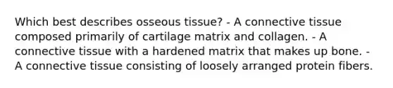 Which best describes osseous tissue? - A connective tissue composed primarily of cartilage matrix and collagen. - A connective tissue with a hardened matrix that makes up bone. - A connective tissue consisting of loosely arranged protein fibers.