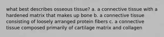 what best describes osseous tissue? a. a <a href='https://www.questionai.com/knowledge/kYDr0DHyc8-connective-tissue' class='anchor-knowledge'>connective tissue</a> with a hardened matrix that makes up bone b. a connective tissue consisting of loosely arranged protein fibers c. a connective tissue composed primarily of cartilage matrix and collagen