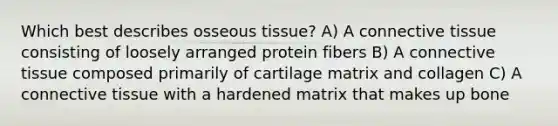 Which best describes osseous tissue? A) A connective tissue consisting of loosely arranged protein fibers B) A connective tissue composed primarily of cartilage matrix and collagen C) A connective tissue with a hardened matrix that makes up bone