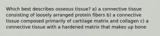 Which best describes osseous tissue? a) a connective tissue consisting of loosely arranged protein fibers b) a connective tissue composed primarily of cartilage matrix and collagen c) a connective tissue with a hardened matrix that makes up bone