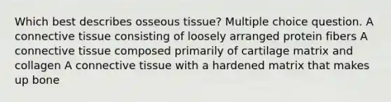 Which best describes osseous tissue? Multiple choice question. A connective tissue consisting of loosely arranged protein fibers A connective tissue composed primarily of cartilage matrix and collagen A connective tissue with a hardened matrix that makes up bone