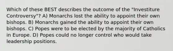 Which of these BEST describes the outcome of the "Investiture Controversy"? A) Monarchs lost the ability to appoint their own bishops. B) Monarchs gained the ability to appoint their own bishops. C) Popes were to be elected by the majority of Catholics in Europe. D) Popes could no longer control who would take leadership positions.