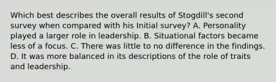 Which best describes the overall results of Stogdill's second survey when compared with his Initial survey? A. Personality played a larger role in leadership. B. Situational factors became less of a focus. C. There was little to no difference in the findings. D. It was more balanced in its descriptions of the role of traits and leadership.