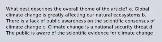 What best describes the overall theme of the article? a. Global climate change is greatly affecting our natural ecosystems b. There is a lack of public awareness on the scientific consensus of climate change c. Climate change is a national security threat d. The public is aware of the scientific evidence for climate change