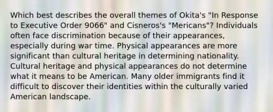 Which best describes the overall themes of Okita's "In Response to Executive Order 9066" and Cisneros's "Mericans"? Individuals often face discrimination because of their appearances, especially during war time. Physical appearances are more significant than cultural heritage in determining nationality. Cultural heritage and physical appearances do not determine what it means to be American. Many older immigrants find it difficult to discover their identities within the culturally varied American landscape.