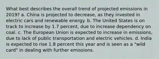 What best describes the overall trend of projected emissions in 2019? a. China is projected to decrease, as they invested in electric cars and renewable energy. b. The United States is on track to increase by 1.7 percent, due to increase dependency on coal. c. The European Union is expected to increase in emissions, due to lack of public transportation and electric vehicles. d. India is expected to rise 1.8 percent this year and is seen as a "wild card" in dealing with further emissions.