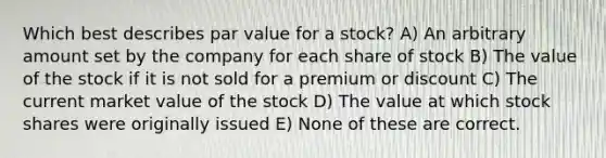 Which best describes par value for a stock? A) An arbitrary amount set by the company for each share of stock B) The value of the stock if it is not sold for a premium or discount C) The current market value of the stock D) The value at which stock shares were originally issued E) None of these are correct.