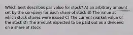 Which best describes par value for stock? A) an arbitrary amount set by the company for each share of stock B) The value at which stock shares were issued C) The current market value of the stock D) The amount expected to be paid out as a dividend on a share of stock