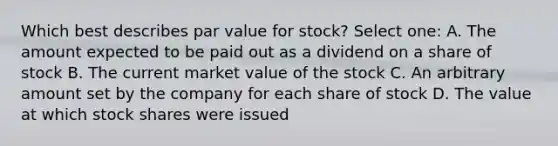 Which best describes par value for stock? Select one: A. The amount expected to be paid out as a dividend on a share of stock B. The current market value of the stock C. An arbitrary amount set by the company for each share of stock D. The value at which stock shares were issued