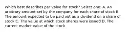 Which best describes par value for stock? Select one: A. An arbitrary amount set by the company for each share of stock B. The amount expected to be paid out as a dividend on a share of stock C. The value at which stock shares were issued D. The current market value of the stock