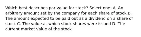 Which best describes par value for stock? Select one: A. An arbitrary amount set by the company for each share of stock B. The amount expected to be paid out as a dividend on a share of stock C. The value at which stock shares were issued D. The current market value of the stock