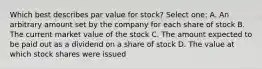 Which best describes par value for stock? Select one: A. An arbitrary amount set by the company for each share of stock B. The current market value of the stock C. The amount expected to be paid out as a dividend on a share of stock D. The value at which stock shares were issued