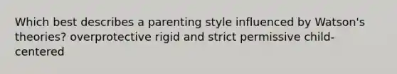 Which best describes a parenting style influenced by Watson's theories? overprotective rigid and strict permissive child-centered