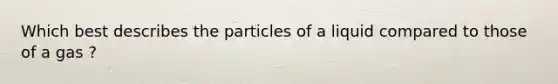 Which best describes the particles of a liquid compared to those of a gas ?