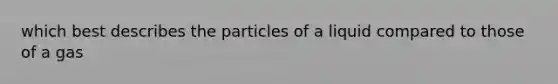 which best describes the particles of a liquid compared to those of a gas