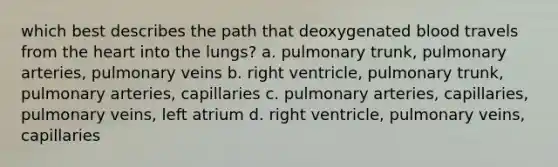 which best describes the path that deoxygenated blood travels from the heart into the lungs? a. pulmonary trunk, pulmonary arteries, pulmonary veins b. right ventricle, pulmonary trunk, pulmonary arteries, capillaries c. pulmonary arteries, capillaries, pulmonary veins, left atrium d. right ventricle, pulmonary veins, capillaries