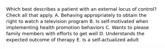 Which best describes a patient with an external locus of control? Check all that apply. A. Behaving appropriately to obtain the right to watch a television program B. Is self-motivated when implementing health promotion behaviors C. Wants to please family members with efforts to get well D. Understands the expected outcome of therapy E. Is a self-actualized adult