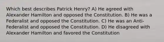 Which best describes Patrick Henry? A) He agreed with Alexander Hamilton and opposed the Constitution. B) He was a Federalist and opposed the Constitution. C) He was an Anti-Federalist and opposed the Constitution. D) He disagreed with Alexander Hamilton and favored the Constitution