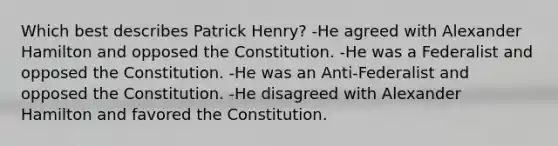 Which best describes Patrick Henry? -He agreed with Alexander Hamilton and opposed the Constitution. -He was a Federalist and opposed the Constitution. -He was an Anti-Federalist and opposed the Constitution. -He disagreed with Alexander Hamilton and favored the Constitution.