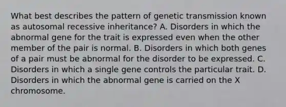 What best describes the pattern of genetic transmission known as autosomal recessive inheritance? A. Disorders in which the abnormal gene for the trait is expressed even when the other member of the pair is normal. B. Disorders in which both genes of a pair must be abnormal for the disorder to be expressed. C. Disorders in which a single gene controls the particular trait. D. Disorders in which the abnormal gene is carried on the X chromosome.