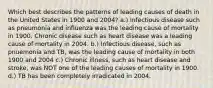 Which best describes the patterns of leading causes of death in the United States in 1900 and 2004? a.) Infectious disease such as pneumonia and influenza was the leading cause of mortality in 1900. Chronic disease such as heart disease was a leading cause of mortality in 2004. b.) Infectious disease, such as pnuemonia and TB, was the leading cause of mortality in both 1900 and 2004 c.) Chronic illness, such as heart disease and stroke, was NOT one of the leading causes of mortality in 1900. d.) TB has been completely irradicated in 2004.