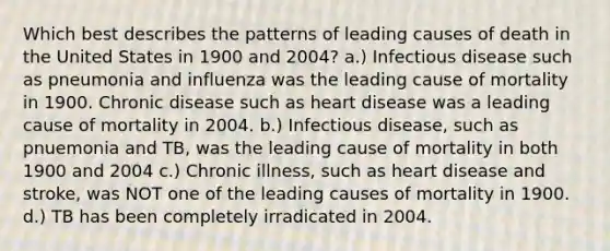 Which best describes the patterns of leading causes of death in the United States in 1900 and 2004? a.) Infectious disease such as pneumonia and influenza was the leading cause of mortality in 1900. Chronic disease such as heart disease was a leading cause of mortality in 2004. b.) Infectious disease, such as pnuemonia and TB, was the leading cause of mortality in both 1900 and 2004 c.) Chronic illness, such as heart disease and stroke, was NOT one of the leading causes of mortality in 1900. d.) TB has been completely irradicated in 2004.