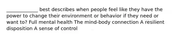 _____________ best describes when people feel like they have the power to change their environment or behavior if they need or want to? Full mental health The mind-body connection A resilient disposition A sense of control