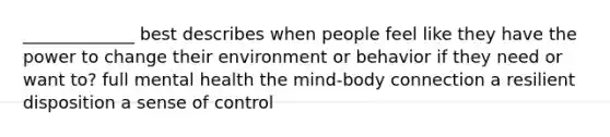 _____________ best describes when people feel like they have the power to change their environment or behavior if they need or want to? full mental health the mind-body connection a resilient disposition a sense of control